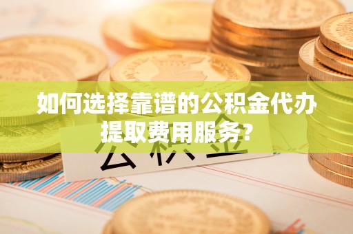 蓬溪如何选择靠谱的公积金代办提取费用服务？