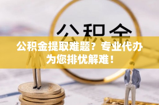 蓬溪公积金提取难题？专业代办为您排忧解难！