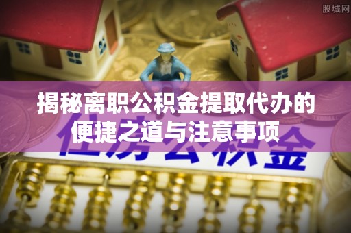 蓬溪揭秘离职公积金提取代办的便捷之道与注意事项