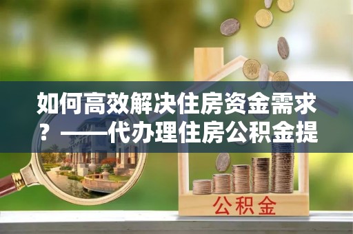 蓬溪如何高效解决住房资金需求？——代办理住房公积金提取服务全解析