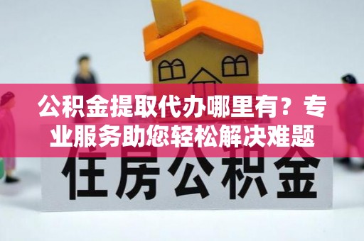 蓬溪公积金提取代办哪里有？专业服务助您轻松解决难题
