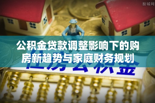 蓬溪公积金贷款调整影响下的购房新趋势与家庭财务规划