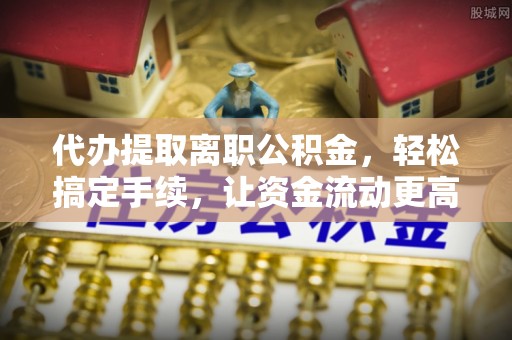 蓬溪代办提取离职公积金，轻松搞定手续，让资金流动更高效