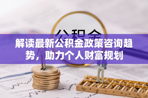 蓬溪解读最新公积金政策咨询趋势，助力个人财富规划
