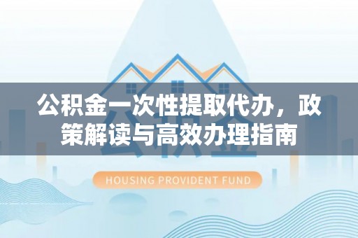 蓬溪公积金一次性提取代办，政策解读与高效办理指南